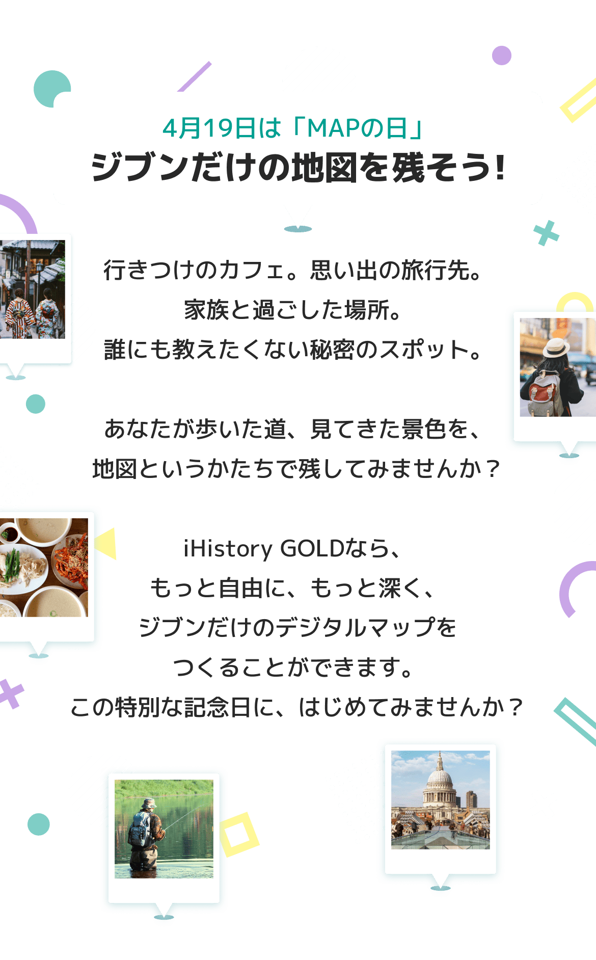 4月19日は「MAPの日」ジブンだけの地図を残そう 行きつけのカフェ。思い出の旅行先。家族と過ごした場所。誰にも教えたくない秘密のスポット。 あなたが歩いた道、見てきた景色を、地図というかたちで残してみませんか？ iHistory GOLDなら、もっと自由に、もっと深く、ジブンだけのデジタルマップをつくることができます。この特別な記念日に、はじめてみませんか？